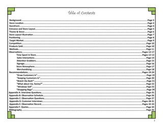 2
Background……………………………………………………………………………………………………………………………………………………….……………………………………………..Page 3
Store Location………………………………………………………………………………………………………………………….………………………………………………….……………………Page 4
Storefront…………………………………………………………………………………………………………………………….…………………………………………………………….…………….Page 4
Entrance and Store Layout…………………………………………………………………………………………………….………………………………………………………………….. …….Page 5
Theme & Decor………………………………………………………………………………………………………….……………………………………………………………………………………..Page 6
Store Layout Illustration…………………………………………………………………………………………………….……………………………………………………………………………..Page 7
Positioning……………………………………………………………………………………………………………….…………………………………………………………………………………….…Page 8
Target Market………………………………………………………………………………………………………….……………………………………………………………………………………….Page 9
Competition……………………………………………………………………………………………………………………………………………………………………………………………..…....Page 10
Products Sold…………………………………………………………………………………………………………………………………………………………………………………………..……..Page 10
Methods……………………………………………………………………………………………………………..………………………………………………………………………………………….Page 11
Observations………………………………………………………………………………………………………………………………………………………………………..……………….….Pages 12-17
Time Spent In Store………………………………………………………………………………………………………………………………………………………………..…....Pages 12-13
Sales Interactions…………………………………………………………………………..…………………………………………………………………………………………..……...Page 14
Attention Grabbers…………………………………………………………………………………………………………………………………………………………..…………………Page 15
Signage……………………………………………………………………………………………..………………………………………………………………………………………………..Page 16
Store Atmosphere…………………………………………………………………………….……………………………………………………………………………………………..….Page 17
Merchandising……………………………………………………………………………….…………………………………………………………………………………………..……...Page 18
Recommendations……………………………………………………………………………………………………………………………………………………………………..…………….Pages 19-24
“Draw Customers In”…………………………………………………………………………………………………………………………………………………………………...……..Page 19
“Keeping Customers In”………………………………………………………………………………………………………………………………………………………..…………….Page 20
“Watch the Butt!”…………………………………………………………………………………………………………………………………………………………………..……………Page 21
“What about me, honey?”………………………………………………………………………………………………………………………………………………….……………….Page 22
“Windows Sell”……………………………………………………………………………………………………………………………………………………………………………..…...Page 23
“Shopping Bags”……………………………………………………………………………………………………………………………………………………………………………..…..Page 24
Appendix A: Interview Questions………………………………………………………………………………………………………………………………………………………..…………..Page 25
Appendix B: Observation Schedule………………………………………………………………………………………………………………………………………………………………….Page 26
Appendix C: Observation Questions………………………………………………………………………………………………………………………………………….…………………….Page 27
Appendix D: Customer Interviews…………………………………………………………………………………………………………………………………………………………….Pages 28-31
Appendix E: Observation Record………………………………………………………………………………………………………………………………………………………….…..Pages 32-33
Appendix F: Quotes………………………………………………………………………………………………………………………………………………………………………………………...Page 34
Bibliography…………………………………………………………………………………………………………………………………………………………………………………………………...Page 35
Table of Contents
 