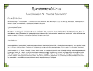 20
Recommendations
Recommendation #2—”Keeping Customers In”
Current Situation
While observing, it was seen when a customer does enter the store, they often make a quick lap through, then leave. The longer a cus-
tomer is inside, the more likely a customer is to make a purchase.
Justification
While there are many good aspects already in use at Art in the Alley, such as the music and friendliness of all the employees, there are
other ways to keep customers in the store longer. Using scent diffusers with cinnamon, lavender, and other floral scents raises the time
customers spend in the store, raising their likeliness to make a purchase.
Recommendation
As stated above, it was observed that prospective customers often times would make a quick lap through the store, pick up a few things
here and there, and then leave. The potential of a purchase being made decreases greatly as the time spent in a store also decreases.
As discussed in our CB Insight, “Smell of Success”, these scents are scientifically proven to be soothing, calming, and increase time spent
in malls and stores. As a recent trend, many retail stores are beginning to use scents to instigate purchases. Abercrombie & Fitch CEO
Mike Jeffries says their scent used in stores generates approximately $80 million for the company. By utilizing this knowledge, in con-
junction with the already present ambience of the store (music, colors, etc.) time spent by a customer can be increased and thus raise
the potential of a purchase occurring, ultimately raining revenues for Art in the Alley.
 