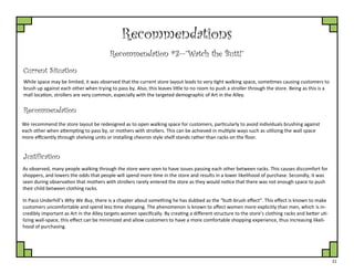 21
Recommendations
Recommendation #3—”Watch the Butt!”
Current Situation
While space may be limited, it was observed that the current store layout leads to very tight walking space, sometimes causing customers to
brush up against each other when trying to pass by. Also, this leaves little to no room to push a stroller through the store. Being as this is a
mall location, strollers are very common, especially with the targeted demographic of Art in the Alley.
Justification
We recommend the store layout be redesigned as to open walking space for customers, particularly to avoid individuals brushing against
each other when attempting to pass by, or mothers with strollers. This can be achieved in multiple ways such as utilizing the wall space
more efficiently through shelving units or installing chevron style shelf stands rather than racks on the floor.
Recommendation
As observed, many people walking through the store were seen to have issues passing each other between racks. This causes discomfort for
shoppers, and lowers the odds that people will spend more time in the store and results in a lower likelihood of purchase. Secondly, it was
seen during observation that mothers with strollers rarely entered the store as they would notice that there was not enough space to push
their child between clothing racks.
In Paco Underhill’s Why We Buy, there is a chapter about something he has dubbed as the “butt-brush effect”. This effect is known to make
customers uncomfortable and spend less time shopping. The phenomenon is known to affect women more explicitly than men, which is in-
credibly important as Art in the Alley targets women specifically. By creating a different structure to the store’s clothing racks and better uti-
lizing wall-space, this effect can be minimized and allow customers to have a more comfortable shopping experience, thus increasing likeli-
hood of purchasing.
 