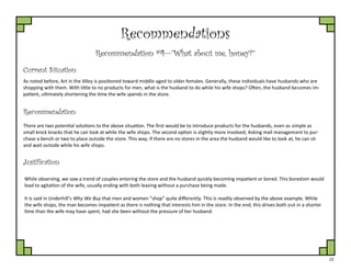 22
Recommendations
Recommendation #4—”What about me, honey?”
Current Situation
As noted before, Art in the Alley is positioned toward middle-aged to older females. Generally, these individuals have husbands who are
shopping with them. With little to no products for men, what is the husband to do while his wife shops? Often, the husband becomes im-
patient, ultimately shortening the time the wife spends in the store.
Justification
There are two potential solutions to the above situation. The first would be to introduce products for the husbands, even as simple as
small knick knacks that he can look at while the wife shops. The second option is slightly more involved; Asking mall management to pur-
chase a bench or two to place outside the store. This way, if there are no stores in the area the husband would like to look at, he can sit
and wait outside while his wife shops.
Recommendation
While observing, we saw a trend of couples entering the store and the husband quickly becoming impatient or bored. This boredom would
lead to agitation of the wife, usually ending with both leaving without a purchase being made.
It is said in Underhill’s Why We Buy that men and women “shop” quite differently. This is readily observed by the above example. While
the wife shops, the man becomes impatient as there is nothing that interests him in the store. In the end, this drives both out in a shorter
time than the wife may have spent, had she been without the pressure of her husband.
 