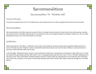 23
Recommendations
Recommendation #5—”Windows Sell”
Current Situation
Currently, the window fronts of Art in the Alley feature many products that are not often changed and fill nearly the entire window.
Justification
We recommend Art in the Alley reduce the amount of items in window to allow customers to look into the store while passing. Secondly,
we recommend Art in the Alley rotate the items in the window on some sort of regular schedule (ex. Weekly, monthly, etc.). Also, consider
labeling these items as the “Item of the Week” for example.
Recommendation
While passing by Art in the Alley, it is difficult to see into the store through the windows until you have completely walked past the en-
trance. This leads to a loss of interest in what is inside before potential customers ever reach the door. Without a curiosity of what is in-
side, there will be little foot traffic into the store.
In the CB insight, “Window Dressing”, there are many techniques touched upon. Having solid use of windows in high traffic areas is incredi-
bly important for generating customer traffic within a store. Using appropriate props and items is key. For Art in the Alley, displaying only a
few items as the “Items of the Week” will peak potential customer’s interest, while also allowing them to see inside the store and further-
ing curiosity. Also, using the current props in the windows (sewing machine with “locally made” sign) conveys the message Art in the Alley
desires.
 