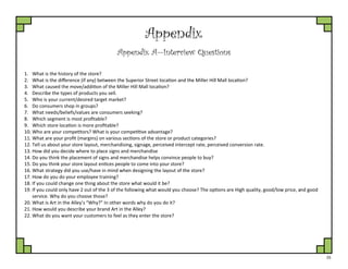 25
Appendix
Appendix A—Interview Questions
1. What is the history of the store?
2. What is the difference (if any) between the Superior Street location and the Miller Hill Mall location?
3. What caused the move/addition of the Miller Hill Mall location?
4. Describe the types of products you sell.
5. Who is your current/desired target market?
6. Do consumers shop in groups?
7. What needs/beliefs/values are consumers seeking?
8. Which segment is most profitable?
9. Which store location is more profitable?
10. Who are your competitors? What is your competitive advantage?
11. What are your profit (margins) on various sections of the store or product categories?
12. Tell us about your store layout, merchandising, signage, perceived intercept rate, perceived conversion rate.
13. How did you decide where to place signs and merchandise
14. Do you think the placement of signs and merchandise helps convince people to buy?
15. Do you think your store layout entices people to come into your store?
16. What strategy did you use/have in mind when designing the layout of the store?
17. How do you do your employee training?
18. If you could change one thing about the store what would it be?
19. If you could only have 2 out of the 3 of the following what would you choose? The options are High quality, good/low price, and good
service. Why do you choose those?
20. What is Art in the Alley’s “Why?” In other words why do you do it?
21. How would you describe your brand Art in the Alley?
22. What do you want your customers to feel as they enter the store?
 
