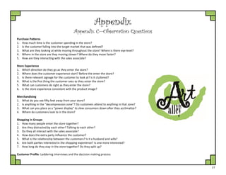 27
Appendix
Appendix C—Observation Questions
Purchase Patterns
1. How much time is the customer spending in the store?
2. Is the customer falling into the target market that was defined?
3. What are they looking at while moving throughout the store? Where is there eye-level?
4. Where in the store are they moving slower? Where do they move faster?
5. How are they interacting with the sales associate?
Store Experience
1. Which direction do they go as they enter the store?
2. Where does the customer experience start? Before the enter the store?
3. Is there relevant signage for the customer to look at? Is it cluttered?
4. What is the first thing the customer sees as they enter the store?
5. What can customers do right as they enter the store?
6. Is the store experience consistent with the product image?
Merchandising
1. What do you see fifty feet away from your store?
2. Is anything in the “decompression zone”? Do customers attend to anything in that zone?
3. What can you place as a “power display” to slow consumers down after they acclimatize?
4. Where do customers look to in the store?
Shopping in Groups
1. How many people enter the store together?
2. Are they distracted by each other? Talking to each other?
3. Do they all interact with the sales associate?
4. How does the extra party influence the customer?
5. What is the relationship between the customers? Is it a husband and wife?
6. Are both parties interested in the shopping experience? Is one more interested?
7. How long do they stay in the store together? Do they split up?
Customer Profile: Laddering interviews and the decision making process
 
