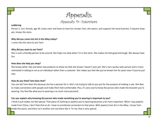28
Appendix
Appendix D—Interviews
Laddering
Person 1: Lori, female, age 30. Loves color and loves to have fun; knows Tami, the owner, and supports her local business. Frequent shop-
per, knows the store.
Why did you come into Art in the Alley today?
I came into the store to see Tami.
Why did you want to see Tami?
She is such a friendly person to be around. She helps me shop when I’m in the store. She makes me feel good and laugh. We always have
fun.
How does she help you shop?
She knows what I like and what new products to show me that she knows I haven’t seen yet. She’s not a pushy sales person and is more
interested in talking to me as an individual rather than a customer. She makes you feel like you’ve known her for years even if you’ve just
met.
How do you think Tami does that?
You can tell Tami does this because she has a passion for it. She’s not trying to talk to you just for the purpose of making a sale. She likes
to make connections with people and make them feel comfortable. Plus, it’s very cool to know the person who made the bracelet you’re
wearing. You feel like what you’re wearing is so much more personal.
Can you explain why knowing the person who made something you’re wearing is important to you?
I think it just makes me feel special. That piece of clothing or jewelry you’re wearing becomes a lot more important. When I buy jewelry
made from China, I don’t feel that at all. I have no emotional connection to that piece. With jewelry from Art in the Alley, I know Tami
made this piece, and there isn’t another one out there like it. To me, that is very special.
 