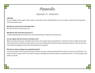 29
Appendix
Appendix D—Interviews
Laddering
Person 2: Megan, female, age 41. New customer, never been to Art in the Alley before, from out of town. Looked around, intrigued by
Tami and the whole store.
Why did you come into Art in the Alley today?
The color of the store really drew me in.
Why did the color of the store draw you in?
It looked really friendly and inviting. Very colorful and warming. It looks like a fun place to be.
Can you explain what you mean by a fun place to be?
When you walk into the store, the bright colors and fun music make it almost impossible to in a bad mood. There is bright colored cloth-
ing and accessories and the home decor posters or pictures are filled with inspirational quotes and phrases that put a smile on your face.
It also makes me happy that a lot of the merchandise here is upcycled.
Why does it make you happy to see upcycled products?
I am an avid recycler and try to limit the amount of waste I put out, so seeing a local business do the same is very cool. I think there is al-
ready more than enough “stuff” in the world, so seeing a new light shed on older products is something I look for. I’m all for giving a used
product a new life.
 