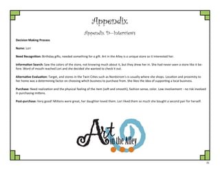 31
Appendix
Appendix D—Interviews
Decision Making Process
Name: Lori
Need Recognition: Birthday gifts, needed something for a gift. Art in the Alley is a unique store so it interested her.
Information Search: Saw the colors of the store, not knowing much about it, but they drew her in. She had never seen a store like it be-
fore. Word of mouth reached Lori and she decided she wanted to check it out.
Alternative Evaluation: Target, and stores in the Twin Cities such as Nordstrom's is usually where she shops. Location and proximity to
her home was a determining factor on choosing which business to purchase from. She likes the idea of supporting a local business.
Purchase: Need realization and the physical feeling of the item (soft and smooth), fashion sense, color. Low involvement - no risk involved
in purchasing mittens.
Post-purchase: Very good! Mittens were great, her daughter loved them. Lori liked them so much she bought a second pair for herself.
 