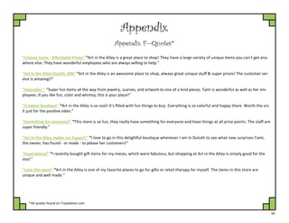 34
Appendix
Appendix F—Quotes*
“Unique items - Affordable Prices” “Art in the Alley is a great place to shop! They have a large variety of unique items you can't get any-
where else. They have wonderful employees who are always willing to help.”
“Art in the Alley Duluth, MN” “Art in the Alley is an awesome place to shop, always great unique stuff & super prices! The customer ser-
vice is amazing!!”
“Adorable! ” “Super fun items all the way from jewelry, scarves, and artwork to one of a kind pieces. Tami is wonderful as well as her em-
ployees. If you like fun, color and whimsy, this is your place!”
“Creative Boutique” “Art in the Alley is so cool! It's filled with fun things to buy. Everything is so colorful and happy there. Worth the vis-
it just for the positive vibes.”
“Something for everyone!” “This store is so fun, they really have something for everyone and have things at all price points. The staff are
super friendly.”
“Art in the Alley makes me happy!!” “I love to go in this delightful boutique whenever I am in Duluth to see what new surprises Tami,
the owner, has found - or made - to please her customers!”
“Inspirational” “I recently bought gift items for my nieces, which were fabulous, but shopping at Art in the Alley is simply good for the
soul.”
“Love this place” “Art in the Alley is one of my favorite places to go for gifts or retail therapy for myself. The items in this store are
unique and well made.“
*All quotes found on Tripadvisor.com
 