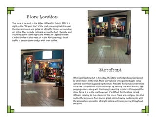 4
Store Location
The store is located in the Miller Hill Mall in Duluth, MN. It is
right on the “50 yard line” of the mall, meaning that it is near
the main entrance and gets a lot of traffic. Stores surrounding
Art in the Alley include Hallmark across the hall, T-Mobile and
Younkers down to the right, and American Eagle to the left.
Caribou Coffee is also near Art in the Alley creating a lot of
traffic as people come and go with their coffee.
Storefront
When approaching Art in the Alley, the store really stands out compared
to other stores in the mall. Most stores have white painted walls along
with the storefront supplied by the mall. Art in the Alley makes itself more
attractive compared to its surroundings by painting the walls vibrant, eye-
popping colors, along with displaying its exciting products throughout the
store. Since it is in the mall however, it’s difficult for the store to look
different relating to the exterior of the store. There are cold gray tiles that
outline the entrance. Tami does a great job of drawing customers in with
the atmosphere consisting of bright colors and music playing throughout
the store.
 