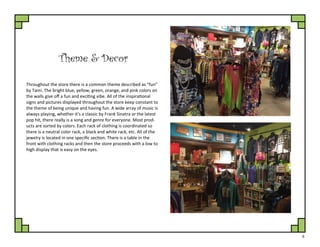 6
Theme & Decor
Throughout the store there is a common theme described as “fun”
by Tami. The bright blue, yellow, green, orange, and pink colors on
the walls give off a fun and exciting vibe. All of the inspirational
signs and pictures displayed throughout the store keep constant to
the theme of being unique and having fun. A wide array of music is
always playing, whether it’s a classic by Frank Sinatra or the latest
pop hit, there really is a song and genre for everyone. Most prod-
ucts are sorted by colors. Each rack of clothing is coordinated so
there is a neutral color rack, a black and white rack, etc. All of the
jewelry is located in one specific section. There is a table in the
front with clothing racks and then the store proceeds with a low to
high display that is easy on the eyes.
 
