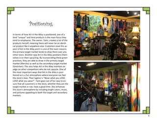 8
Positioning
In terms of how Art in the Alley is positioned, one of a
kind “unique” and local products is the main focus they
tend to emphasize. The owner, Tami, creates a lot of the
products herself, meaning there will never be an identi-
cal product like it anywhere else. Customers love this as-
pect of Art in the Alley and it is one of the main reasons
the primary target market tends to shop there over any
other store. Another way Art in the Alley positions them-
selves is on their upcycling. By incorporating these green
practices, they are able to draw in the primary target
market (Marsha) as well as the secondary target market
(Gretchen). This also helps Art in the Alley maintain an
edge on other competitors who do not upcycle. One of
the most important ways that Art in the Alley is posi-
tioned as is a fun atmosphere where everyone can feel
the store’s love. Their tagline is “Wear what you LOVE,
LOVE what you wear!”. Tami goes out of her way to en-
sure that all customers in the store, whether they are the
target market or not, have a good time. She enhances
the store's atmosphere by including bright colors, music,
and pictures appealing to both the target and secondary
markets.
 