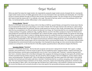 9
Target Market
When we asked Tami about her target market, she responded by saying the target market consists of people like her, meaning the
target market mainly consists of middle aged women who are very interested in their own identity and individuality. Art in the Alley
focuses on women between the ages of 35-65 as their primary and secondary markets. This also includes one of a kind people who
don’t want to look like anyone else. It’s an attitude, not an age. They want to feel love, which is one of the attributes of Art in the
Alley. As mentioned before, another differentiator is their upcycled products.
Primary Market: “Marsha”
Marsha is a 45-65 year old female who shops at Art in the Alley to fulfill her upscale lifestyle, and expand her trendy closet. Marsha
has just downsized her home and is now living in a nice condo in Duluth. She is the type of person who will hop on a plane and go
to Vegas for the weekend with her girlfriends. Marsha usually spends her money on new, trendy, and quality items. She is proud of
what she has accomplished in her life and realizes she deserves nice things. Her friends describe her as an energetic go getter who
is always working in her garden, walking her dog, or golfing. Marsha uses Art in the Alley’s products to impress her friends and to
show people the successful life she has accomplished. She is retired and after raising a wonderful family, she spends her time doing
the things she wants to do. When it comes to clothing, Marsha dresses for comfort but also has to look good. She is concerned with
the quality of fabric and knows a high quality item when she sees one. Because of her successful career, she was able to retire and
still have plenty of disposable income. She supports local businesses and loves visiting the farmer's market and the Co-Op. Marsha
is willing to spend the extra money to get a one of a kind product that is environmentally friendly. This is extremely important when
thinking about the environmental trends occurring today. A lot of people this day and age are more concerned about where their
products are coming from, so the fact that Art in the Alley supplies upcycled products really attracts shoppers like Marsha.
Secondary Market: “Gretchen”
Gretchen is a 35-45 year old female. She has kids who are grown and now she is taking time for herself. She’s a giver, a college
graduate, and a professional, so she has money to spend. She has traveled the world, recognizes fashion, respects hard work, sup-
ports local businesses, and she wants something that’s one of a kind. Tami is familiar with “Gretchen” customers because that’s
who Tami is. Gretchen shops at Art in the Alley to feel good. She recognizes the feeling and energy the store gives off, and feels that
emotion translated into the products she buys. She sees herself as above average in terms of intelligence, income, fashion, being
savvy, and knowing what “the good stuff” is (Art in the Alley has the good stuff). She steers away from stuff made in China and ap-
preciates the hard work put into locally made items. Gretchen's friends describe her as carefree, easy going, smart, and well trav-
eled. The most important things to Gretchen are her family, community, respect and simply being a good person. Gretchen’s style
can be described as “Boho” with a mix of tech gear like The North Face, Under Armour, and Lululemon. Gretchen has less disposa-
ble income than Marsha and is primarily focused on items that speak to her personality and possess quality materials.
 