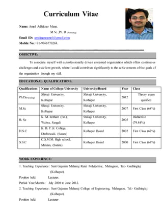 Curriculum Vitae
Name: Amol Adhikrao Mane.
M.Sc.,Ph. D (Pursuing)
Email ID: amolmaneamol@gmail.com
Mobile No.:+91-9766770268.
………………………………………………………………………………………………………
OBJECTIVE:
To associate myself with a professionally driven esteemed organization which offers continuous
challenges and excellent growth, where I could contribute significantly to the achievements of the goals of
the organization through my skill.
EDUCATIONAL QUALIFICATIONS:
Qualifications Name of College/University University/Board Year Class
Ph.D(Pursuing)
Shivaji University,
Kolhapur
Shivaji University,
Kolhapur
2012
Theory exam
qualified
M.Sc
Shivaji University,
Kolhapur
Shivaji University,
Kolhapur
2007 First Class (68%)
B. Sc
K. M. Rethare (BK),
Walwa, Sangali
Shivaji University,
Kolhapur
2005
Distinction
(79.84%)
H.S.C
K. B. P. Jr. College,
Dhebewadi, (Satara)
Kolhapur Board 2002 First Class (62%)
S.S.C
C.S.M.M. High school,
Maldan, (Satara)
Kolhapur Board 2000 First Class (68%)
WORK EXPERIENCE:
1. Teaching Experience: Sant Gajanan Maharaj Rural Polytechnic, Mahagaon, Tal.- Gadhinglaj
(Kolhapur).
Position held: Lecturer.
Period Year/Months: July 2008 to June 2012.
2. Teaching Experience: Sant Gajanan Maharaj College of Engineering, Mahagaon, Tal.- Gadhinglaj
(Kolhapur).
Position held: Lecturer
 