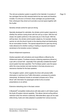The roll-over protection system is specific to the Cabriolet. It consists of
two cartridges that are fully retracted behind the rear seats and therefore
invisible. If a roll-over is imminent, these cartridges are pyrotechnically
fired, whereupon they shoot out to provide a survival space together with
the A-pillar.
Sensitive climate control for open-air driving
Specially developed for cabriolets, the climate control system responds to
whether the vehicle is being driven with the roof up or down. With the roof
closed, the system performs in the same way as in the Coupé. With the
soft top down, the climate control system adapts by, for example, blowing
warmer air onto the driver's hands on the steering wheel and deactivating
the air recirculation function. The special adjustments for open-top driving
make allowance for whether cooling or heating is required and respond
sensitively to the transition zones in between.
Vibrant infotainment experience
Intuitive operation with animations and visual effects is offered by the
infotainment system. Frontbass ensures a listening experience almost on
a par with a concert hall – especially if the optionally available Burmester
®
sound system has been specified. The Frontbass system uses the space
within the cross-member and side member in the body structure as a
resonance chamber for the bass speakers.
The navigation system, which supplies the driver with precise traffic
information in real time (Live Traffic Information), processes its contents
interactively. Its features include an animated compass and a "Drive
Show" with information for passengers similar to the on-screen
presentations on an airliner.
Extensive networking even in the basic version
A Bluetooth
®
-compatible mobile phone with data option is all it takes to give
the Audio 20 system internet capability. This allows internet surfing without
restriction when the vehicle is stationary. Mercedes-Benz apps can be used
while driving. Audio and video playback is possible from various sources.
Daimler Communications, 70546 Stuttgart, Germany
Mercedes-Benz – A Daimler Brand
Page 10
 