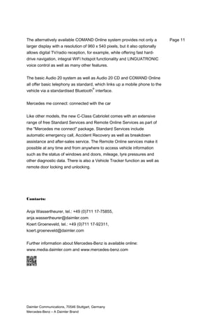 The alternatively available COMAND Online system provides not only a
larger display with a resolution of 960 x 540 pixels, but it also optionally
allows digital TV/radio reception, for example, while offering fast hard-
drive navigation, integral WiFi hotspot functionality and LINGUATRONIC
voice control as well as many other features.
The basic Audio 20 system as well as Audio 20 CD and COMAND Online
all offer basic telephony as standard, which links up a mobile phone to the
vehicle via a standardised Bluetooth
®
interface.
Mercedes me connect: connected with the car
Like other models, the new C-Class Cabriolet comes with an extensive
range of free Standard Services and Remote Online Services as part of
the "Mercedes me connect" package. Standard Services include
automatic emergency call, Accident Recovery as well as breakdown
assistance and after-sales service. The Remote Online services make it
possible at any time and from anywhere to access vehicle information
such as the status of windows and doors, mileage, tyre pressures and
other diagnostic data. There is also a Vehicle Tracker function as well as
remote door locking and unlocking.
Contacts:
Anja Wassertheurer, tel.: +49 (0)711 17-75855,
anja.wassertheurer@daimler.com
Koert Groeneveld, tel.: +49 (0)711 17-92311,
koert.groeneveld@daimler.com
Further information about Mercedes-Benz is available online:
www.media.daimler.com and www.mercedes-benz.com
Daimler Communications, 70546 Stuttgart, Germany
Mercedes-Benz – A Daimler Brand
Page 11
 