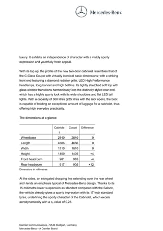 luxury. It exhibits an independence of character with a visibly sporty
expression and youthfully fresh appeal.
With its top up, the profile of the new two-door cabriolet resembles that of
the C-Class Coupé with virtually identical basic dimensions: with a striking
front end featuring a diamond radiator grille, LED High Performance
headlamps, long bonnet and high beltline. Its tightly stretched soft top with
glass window transitions harmoniously into the distinctly styled rear end,
which has a highly sporty look with its wide shoulders and flat LED tail
lights. With a capacity of 360 litres (285 litres with the roof open), the boot
is capable of holding an exceptional amount of luggage for a cabriolet, thus
offering high everyday practicality.
The dimensions at a glance:
Cabriole
t
Coupé Difference
Wheelbase 2840 2840 0
Length 4686 4686 0
Width 1810 1810 0
Height 1409 1405 +4
Front headroom 981 985 -4
Rear headroom 917 905 +12
Dimensions in millimetres
At the sides, an elongated dropping line extending over the rear wheel
arch lends an emphasis typical of Mercedes-Benz design. Thanks to its
15 millimetre lower suspension as standard compared with the Saloon,
the vehicle already gives a sporty impression with its 17-inch standard
tyres, underlining the sporty character of the Cabriolet, which excels
aerodynamically with a cd value of 0.28.
Daimler Communications, 70546 Stuttgart, Germany
Mercedes-Benz – A Daimler Brand
 