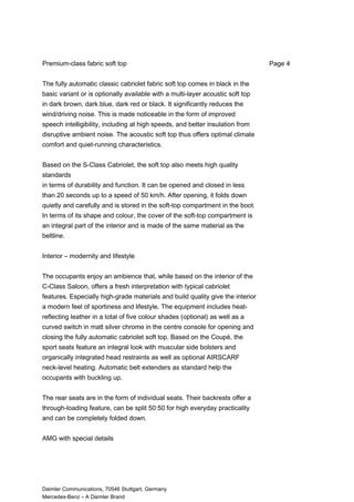 Premium-class fabric soft top
The fully automatic classic cabriolet fabric soft top comes in black in the
basic variant or is optionally available with a multi-layer acoustic soft top
in dark brown, dark blue, dark red or black. It significantly reduces the
wind/driving noise. This is made noticeable in the form of improved
speech intelligibility, including at high speeds, and better insulation from
disruptive ambient noise. The acoustic soft top thus offers optimal climate
comfort and quiet-running characteristics.
Based on the S-Class Cabriolet, the soft top also meets high quality
standards
in terms of durability and function. It can be opened and closed in less
than 20 seconds up to a speed of 50 km/h. After opening, it folds down
quietly and carefully and is stored in the soft-top compartment in the boot.
In terms of its shape and colour, the cover of the soft-top compartment is
an integral part of the interior and is made of the same material as the
beltline.
Interior – modernity and lifestyle
The occupants enjoy an ambience that, while based on the interior of the
C-Class Saloon, offers a fresh interpretation with typical cabriolet
features. Especially high-grade materials and build quality give the interior
a modern feel of sportiness and lifestyle. The equipment includes heat-
reflecting leather in a total of five colour shades (optional) as well as a
curved switch in matt silver chrome in the centre console for opening and
closing the fully automatic cabriolet soft top. Based on the Coupé, the
sport seats feature an integral look with muscular side bolsters and
organically integrated head restraints as well as optional AIRSCARF
neck-level heating. Automatic belt extenders as standard help the
occupants with buckling up.
The rear seats are in the form of individual seats. Their backrests offer a
through-loading feature, can be split 50:50 for high everyday practicality
and can be completely folded down.
AMG with special details
Daimler Communications, 70546 Stuttgart, Germany
Mercedes-Benz – A Daimler Brand
Page 4
 