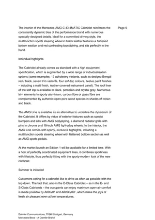 The interior of the Mercedes-AMG C 43 4MATIC Cabriolet reinforces the
consistently dynamic bias of the performance brand with numerous
specially designed details. Ideal for a committed driving style, the
multifunction sports steering wheel in black leather features a flattened
bottom section and red contrasting topstitching, and sits perfectly in the
hand.
Individual highlights
The Cabriolet already comes as standard with a high equipment
specification, which is augmented by a wide range of individualisation
options (some examples: 13 upholstery variants, such as designo Bengal
red / black, seven trim variants, four soft-top colours, twelve paint finishes
– including a matt finish, leather-covered instrument panel). The roof liner
of the soft top is available in black, porcelain and crystal grey. Numerous
trim elements in sporty aluminium, carbon fibre or glass fibre are
complemented by authentic open-pore wood species in shades of brown
and black.
The AMG Line is available as an alternative to underline the dynamism of
the Cabriolet. It differs by virtue of exterior features such as special
bumpers and sills with AMG bodystyling, a diamond radiator grille with
pins in chrome and 18-inch AMG light-alloy wheels. In the interior, the
AMG Line comes with sporty, exclusive highlights, including a
multifunction sports steering wheel with flattened bottom section as well
as AMG sports pedals.
At the market launch an Edition 1 will be available for a limited time. With
a host of perfectly coordinated equipment lines, it combines sportiness
with lifestyle, thus perfectly fitting with the sporty-modern look of the new
cabriolet.
Summer is included
Customers opting for a cabriolet like to drive as often as possible with the
top down. The fact that, also in the C-Class Cabriolet – as in the E- and
S-Class Cabriolets – the occupants can enjoy maximum open-air comfort
is made possible by AIRCAP and AIRSCARF, which make the joys of
fresh air pleasant even at low temperatures.
Daimler Communications, 70546 Stuttgart, Germany
Mercedes-Benz – A Daimler Brand
Page 5
 