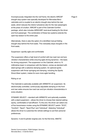 Inconspicuously integrated into the roof frame, the electric AIRCAP
draught stop system was specially developed for Mercedes-Benz
cabriolets and is coupled to an electric draught stop behind the rear
seats, which reduces the interior turbulence also for the rear passengers
at the press of a button. AIRCAP is part of the Cabriolet Comfort
package, which also includes AIRSCARF neck-level heating for the driver
and front passenger. The combination of these two systems extends the
open-top season to the entire year.
Alternatively, there is also the option of a retrofitted manual folding
draught stop behind the front seats. This noticeably stops draughts in the
front seats.
Suspension: sportily agile and comfortable
The suspension offers a high level of comfort with low road roar and tyre
vibration characteristics while ensuring agile driving dynamics – the basis
for driving enjoyment. The suspension on the Cabriolet, which is 15
millimetres lower in comparison with the Saloon, comes as standard with
steel springs with a selective damping system. An optional sports
suspension with firmer springing and damping, including the Sports
Direct-Steer system, makes for even more agile handling.
Riding on air
The Cabriolet is optionally available with AIRMATIC air suspension. Its
electronically controlled, continuously adjustable damping on the front
and rear axles ensures low road roar and tyre vibration characteristics in
every situation.
DYNAMIC SELECT – standard with AIRMATIC and optionally available
with a steel suspension – allows the driver to choose their desired setting:
sporty, comfortable or fuel-efficient. To this end, the driver can select one
of five transmission modes using the DYNAMIC SELECT switch: "ECO",
"Comfort", "Sport", "Sport Plus" and "Individual". Selecting "Individual"
allows the driver to customise the vehicle settings to suit their personal
preferences.
Dynamic: 4 and 6-cylinder engines and, for the first time, 4MATIC
Daimler Communications, 70546 Stuttgart, Germany
Mercedes-Benz – A Daimler Brand
Page 6
 