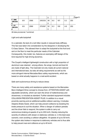 0
C 400
4MATI
C
6/V 2996 245/333 48
0
8.0 181 5.2 250
C 43
4MATI
C
6/V 2996 270/367 52
0
8.3 190 4.8 250
All data provisional; *combined
Light and safe bodyshell
In a cabriolet, the lack of a roof often results in reduced body stiffness.
This fact was taken into consideration by the designers in developing the
C-Class Saloon. This allowed them to adapt the bodyshell at the front end
and on the floor to meet the particular needs of the Cabriolet.
Consequently, this model, too, features an exemplary stiff design of the
kind required for high driving dynamics.
The Coupé's intelligent lightweight construction with a high proportion of
aluminium was retained - among others, the wings, bonnet and boot lid
are made of light alloy. The Cabriolet not only meets all current national
and international laws, but also all rating requirements as well as the
more stringent internal Mercedes-Benz safety requirements, which are
based on what actually happens in a real-world accident.
Safe semi-autonomous driving to reduce stress
There are many safety and assistance systems based on the Mercedes-
Benz Intelligent Drive concept to choose from. ATTENTION ASSIST with
adjustable sensitivity, which can warn the driver of inattentiveness and
drowsiness, is included as standard. Further standard equipment includes
COLLISION PREVENTION ASSIST PLUS. In addition to a visual
proximity warning and an additional audible collision warning, it includes
Adaptive Brake Assist, which can help prevent collisions by boosting the
brake pressure to suit the situation. When a danger of collision persists
and the driver fails to respond, the system is able to carry out
autonomous braking at speeds of up to 200 km/h, thereby reducing the
severity of collisions with slower or stationary vehicles or, in the best-case
scenario, even avoiding a collision altogether. At speeds of up to 50 km/h,
the system also brakes in response to stationary vehicles and is thus able
to help prevent rear-end collisions at up to 40 km/h.
Daimler Communications, 70546 Stuttgart, Germany
Mercedes-Benz – A Daimler Brand
Page 8
 