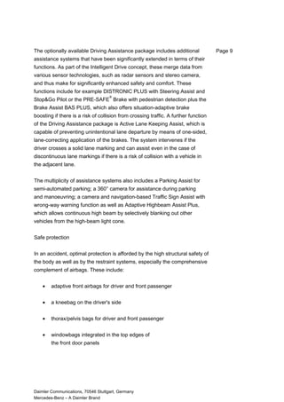 The optionally available Driving Assistance package includes additional
assistance systems that have been significantly extended in terms of their
functions. As part of the Intelligent Drive concept, these merge data from
various sensor technologies, such as radar sensors and stereo camera,
and thus make for significantly enhanced safety and comfort. These
functions include for example DISTRONIC PLUS with Steering Assist and
Stop&Go Pilot or the PRE-SAFE
®
Brake with pedestrian detection plus the
Brake Assist BAS PLUS, which also offers situation-adaptive brake
boosting if there is a risk of collision from crossing traffic. A further function
of the Driving Assistance package is Active Lane Keeping Assist, which is
capable of preventing unintentional lane departure by means of one-sided,
lane-correcting application of the brakes. The system intervenes if the
driver crosses a solid lane marking and can assist even in the case of
discontinuous lane markings if there is a risk of collision with a vehicle in
the adjacent lane.
The multiplicity of assistance systems also includes a Parking Assist for
semi-automated parking; a 360° camera for assistance during parking
and manoeuvring; a camera and navigation-based Traffic Sign Assist with
wrong-way warning function as well as Adaptive Highbeam Assist Plus,
which allows continuous high beam by selectively blanking out other
vehicles from the high-beam light cone.
Safe protection
In an accident, optimal protection is afforded by the high structural safety of
the body as well as by the restraint systems, especially the comprehensive
complement of airbags. These include:
• adaptive front airbags for driver and front passenger
• a kneebag on the driver's side
• thorax/pelvis bags for driver and front passenger
• windowbags integrated in the top edges of
the front door panels
Daimler Communications, 70546 Stuttgart, Germany
Mercedes-Benz – A Daimler Brand
Page 9
 