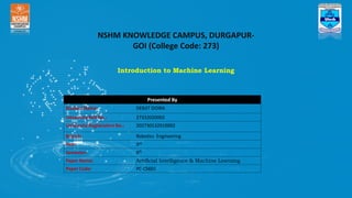 NSHM KNOWLEDGE CAMPUS, DURGAPUR-
GOI (College Code: 273)
Introduction to Machine Learning
Presented By
Student Name: DEBJIT DOIRA
University Roll No.: 27332020002
University Registration No.: 202730132010002
Branch: Robotics Engineering
Year: 3rd
Semester: 6th
Paper Name: Artificial Intelligence & Machine Learning
Paper Code: PC-CS601
 