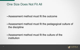 16
One Size Does Not Fit All
 Assessment method must fit the outcome
 Assessment method must fit the pedagogical culture of
the discipline
 Assessment method must fit the culture of the
institution
 