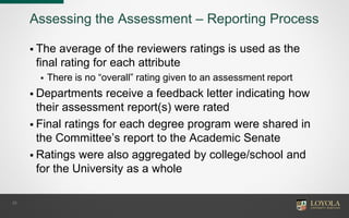 Assessing the Assessment – Reporting Process
 The average of the reviewers ratings is used as the
final rating for each attribute
 There is no “overall” rating given to an assessment report
 Departments receive a feedback letter indicating how
their assessment report(s) were rated
 Final ratings for each degree program were shared in
the Committee’s report to the Academic Senate
 Ratings were also aggregated by college/school and
for the University as a whole
23
 