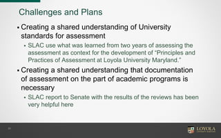 Challenges and Plans
 Creating a shared understanding of University
standards for assessment
 SLAC use what was learned from two years of assessing the
assessment as context for the development of “Principles and
Practices of Assessment at Loyola University Maryland.”
 Creating a shared understanding that documentation
of assessment on the part of academic programs is
necessary
 SLAC report to Senate with the results of the reviews has been
very helpful here
28
 