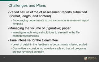 Challenges and Plans
 Varied nature of the of assessment reports submitted
(format, length, and content)
 Encouraging departments to use a common assessment report
template
 Managing the volume of (figurative) paper
 Investigate technological solutions to streamline the file
management process
 Time intensive for the Committee
 Level of detail in the feedback to departments is being scaled
 Committee is considering a review cycle so that all programs
are not reviewed annually
29
 