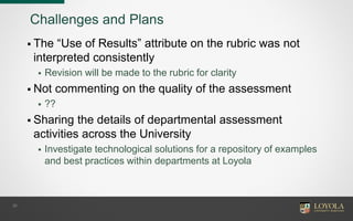 Challenges and Plans
 The “Use of Results” attribute on the rubric was not
interpreted consistently
 Revision will be made to the rubric for clarity
 Not commenting on the quality of the assessment
 ??
 Sharing the details of departmental assessment
activities across the University
 Investigate technological solutions for a repository of examples
and best practices within departments at Loyola
30
 