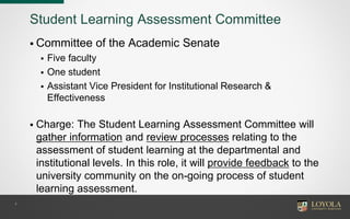 4
Student Learning Assessment Committee
 Committee of the Academic Senate
 Five faculty
 One student
 Assistant Vice President for Institutional Research &
Effectiveness
 Charge: The Student Learning Assessment Committee will
gather information and review processes relating to the
assessment of student learning at the departmental and
institutional levels. In this role, it will provide feedback to the
university community on the on-going process of student
learning assessment.
 