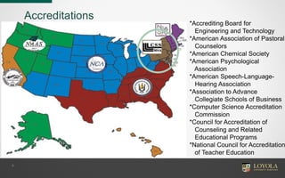 Accreditations
9
*Accrediting Board for
Engineering and Technology
*American Association of Pastoral
Counselors
*American Chemical Society
*American Psychological
Association
*American Speech-Language-
Hearing Association
*Association to Advance
Collegiate Schools of Business
*Computer Science Accreditation
Commission
*Council for Accreditation of
Counseling and Related
Educational Programs
*National Council for Accreditation
of Teacher Education
 