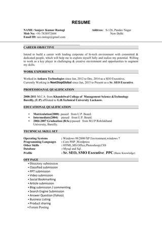 RESUME
NAME: Sanjeev Kumar Rastogi Address: S-126, Pandav Nagar
Mob No: +91-7838972684 New Delhi
Email ID: seo.rastogi@gmail.com
CAREER OBJECTIVE
Intend to build a career with leading corporate of hi-tech environment with committed &
dedicated people, which will help me to explore myself fully and realize my potential. Willing
to work as a key player in challenging & creative environment and opportunities to augment
my skills.
WORK EXPERIENCE
Worked in Ankura Technologies since Jan, 2012 to Dec, 2014 as a SEO Executive.
Currently Working in NextStepGlobal since Jan, 2015 to Present as a Sr. SEO Executive.
PROFESSIOANAL QUALIFICATION
2008-2011 M.C.A from Khandelwal College of Management Science &Technology
Bareilly, (U.P) affiliated to G.B.Technical University Lucknow.
EDUCATIONAL QUALIFICATION
• Matriculation(2000) passed from U.P. Board.
• Intermediate(2004) passed from U.P. Board.
• 2004-2007 Graduation (B.Sc.) passed from M.J.P Rohilakhand
University, Bareilly.
TECHNICAL SKILL SET
Operating Systems : Windows 98/2000/XP Environment,windows 7
Programming Languages : Core PHP ,Wordpress
Other Skills : HTML,MS Office,Photoshoop,CSS
Database : Mysql and Sql .
Profile : Sr. SEO, SMO Executive , PPC (Basic Knowledge)
OFF PAGE
• Directory submission
• Classified submission
• PPT submission
• Video submission
• Social Bookmarking
• Article submission
• Blog submission / commenting
• Search Engine Submission
• Answer Question (Yahoo)
• Business Listing
• Product sharing
• Forum Posting
 