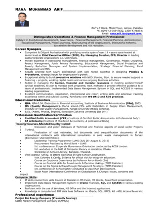 RANA MUHAMMAD ARIF_______________________________________________
156/ V-F Block, Model Town, Lahore, Pakistan
Ph: 0092-42-35947822, 0300-4376893;
Email: rana.arif.iba@gmail.com;
Distinguished Operations & Finance Management Professional
Catalyst in Institutional development, Governance, Financial Management, Financial Planning, Administration,
Educational Management, Project planning, Restructuring of the organizations, Institutional Reforms,
sustainable development and risk reduction.
Career Synopsis__________________________________________________________________
 Competent & Diligent Professional with gratifying service span of over 19 +years spearheaded at
senior level as Chief Executive Officer (CEO), Dy. Managing Director, CFO, Director in leading
public/corporate organizations i.e. GOP/NGOs.
 Proven expertise in operational management, financial management, Governance, Project Designing,
Project Management, Public Private Partnership, Educational Management, Social Protection and
Poverty Reduction Strategies and System Implementation, Strategic Financial Planning, Fund
Management and MIS.
 Results oriented tech savvy professional with well honed expertise in designing Policies &
Procedures, strategic inputs for organization’s growth.
 Exceptional ability to build productive relations with NGO, Donors, Govt. to secure needed support in
financing – projects, working capital needs and various ongoing Business activities.
 Skilled in managing the human, financial and material resources in meeting predetermined/
cyclical deadlines, to plan & manage work programs; lead, motivate & provide effective guidance to a
team of professionals. Implemented Data Bases Management System in SQL and ACCESS in various
leading organizations
 Excellent communication, negotiation, interpersonal and report writing skills and extensive traveling
experience within and outside country. Familiarity with WB DFID and ADB practices.
Educational Credentials_______________________
 MBA, GPA-3.56, Distinction in Financial accounting, Institute of Business Administration (IBA), 2003.
 MS (Quality Management), Marks scored-72% with Distinction in Supply Chain Management,
Institute of Total Quality Management, Punjab University (thesis pending).
 B.Sc. (Maths, Physics, English), Bahauddin Zakariya University (Ist Div.)
Professional Qualification/Certification
 Certified Public Accountant (CPA) (Institute of Certified Public Accountants- A Professional Body)
 CA Articleship (Institute of Chartered Accountants- A professional Body)
Training/ Courses Attended/country visited:
 Discussion and policy dialogues of Technical and financial aspects of social sector Projects
( Turkey).
 Finalization of cost estimates, bid documents and prequalification documents of the
international contracts with international consultants in solid waste management in Turkey
(Estimation: USD 600 Million).
 Leadership Training Programme- LUMS (July 26- August 6, 2010)
 Procurement Practices by World Bank – LUMS
 Int. conference on Corporate Governance Orientation conducted by ACCA London.
 Int. workshop in the field of Computer literacy in education, Dhaka.
 Workshop on School Literacy, Bangkok, Thailand.
 Visit Istanbul Turkey, to attend workshop on Safe School Construction.
 Visit Colombo & Candy, Srilanka for official visit for study on education.
 Course on Corporate Governance by Professor Anton Roodt (SA)
 Course on financial skills for Investments & Decision Making- (PIMS Pakistan)
 Course on Six Sigma-A Breakthrough Management Strategy- (PIMS Pakistan)
 Int. conference on School Safety conducted by Aga Khan Development.
 South Asian International Conference on Globalization & Change: issues, concerns and
impact
Computer Skills:
 IT skills course from skills Council of Pakistan in MS Excel, MS Words, PowerPoint presentation.
 Implement Data Bases Management System in Oracle financials, SQL and ACCESS in various leading
organizations.
 Proficient with the use of Windows, MS Office and the Internet applications.
 Knowledge in computerized ERP data base Software i.e. Oracle, SQL, BPCS, AS –400, Access Based etc
Professional experience___________________________
Punjab Bio Energy Company (Presently Serving)
Cattle Market Management Company (CMMCG)
 