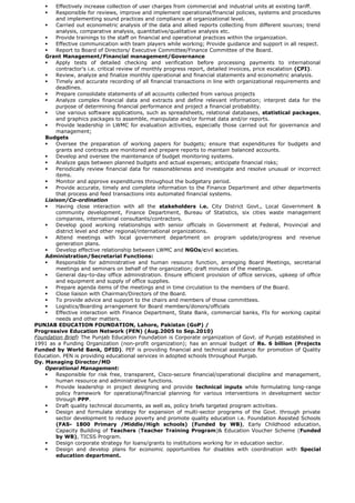  Effectively increase collection of user charges from commercial and industrial units at existing tariff.
 Responsible for reviews, improve and implement operational/financial policies, systems and procedures
and implementing sound practices and compliance at organizational level.
 Carried out econometric analysis of the data and allied reports collecting from different sources; trend
analysis, comparative analysis, quantitative/qualitative analysis etc.
 Provide trainings to the staff on financial and operational practices within the organization.
 Effective communication with team players while working; Provide guidance and support in all respect.
 Report to Board of Directors/ Executive Committee/Finance Committee of the Board.
Grant Management/Financial management/Governance
 Apply tests of detailed checking and verification before processing payments to international
contractor’s i.e. critical review of monthly progress report, detailed invoices, price escalation (CPI).
 Review, analyze and finalize monthly operational and financial statements and econometric analysis.
 Timely and accurate recording of all financial transactions in line with organizational requirements and
deadlines.
 Prepare consolidate statements of all accounts collected from various projects
 Analyze complex financial data and extracts and define relevant information; interpret data for the
purpose of determining financial performance and project a financial probability.
 Use various software applications, such as spreadsheets, relational databases, statistical packages,
and graphics packages to assemble, manipulate and/or format data and/or reports.
 Provide leadership in LWMC for evaluation activities, especially those carried out for governance and
management;
Budgets
 Oversee the preparation of working papers for budgets; ensure that expenditures for budgets and
grants and contracts are monitored and prepare reports to maintain balanced accounts.
 Develop and oversee the maintenance of budget monitoring systems.
 Analyze gaps between planned budgets and actual expenses; anticipate financial risks;
 Periodically review financial data for reasonableness and investigate and resolve unusual or incorrect
items.
 Monitor and approve expenditures throughout the budgetary period.
 Provide accurate, timely and complete information to the Finance Department and other departments
that process and feed transactions into automated financial systems.
Liaison/Co-ordination
 Having close interaction with all the stakeholders i.e. City District Govt., Local Government &
community development, Finance Department, Bureau of Statistics, six cities waste management
companies, international consultants/contractors.
 Develop good working relationships with senior officials in Government at Federal, Provincial and
district level and other regional/international organizations.
 Attend meetings with local government department on program update/progress and revenue
generation plans.
 Develop effective relationship between LWMC and NGOs/civil societies.
Administration/Secretarial Functions:
 Responsible for administrative and human resource function, arranging Board Meetings, secretarial
meetings and seminars on behalf of the organization; draft minutes of the meetings.
 General day-to-day office administration. Ensure efficient provision of office services, upkeep of office
and equipment and supply of office supplies.
 Prepare agenda items of the meetings and in time circulation to the members of the Board.
 Close liaison with Chairman/Directors of the Board.
 To provide advice and support to the chairs and members of those committees.
 Logistics/Boarding arrangement for Board members/donors/officials
 Effective interaction with Finance Department, State Bank, commercial banks, FIs for working capital
needs and other matters.
PUNJAB EDUCATION FOUNDATION, Lahore, Pakistan (GoP) /
Progressive Education Network (PEN) (Aug.2005 to Sep.2010)
Foundation Brief: The Punjab Education Foundation is Corporate organization of Govt. of Punjab established in
1991 as a Funding Organization (non-profit organization); has an annual budget of Rs. 6 billion (Projects
Funded by World Bank, DFID). PEF is providing financial and technical assistance for promotion of Quality
Education. PEN is providing educational services in adopted schools throughout Punjab.
Dy. Managing Director/MD
Operational Management:
 Responsible for risk free, transparent, Cisco-secure financial/operational discipline and management,
human resource and administrative functions.
 Provide leadership in project designing and provide technical inputs while formulating long-range
policy framework for operational/financial planning for various interventions in development sector
through PPP.
 Draft quality technical documents, as well as, policy briefs targeted program activities.
 Design and formulate strategy for expansion of multi-sector programs of the Govt. through private
sector development to reduce poverty and promote quality education i.e. Foundation Assisted Schools
(FAS- 1800 Primary /Middle/High schools) (Funded by WB), Early Childhood education,
Capacity Building of Teachers (Teacher Training Program)& Education Voucher Scheme (Funded
by WB), TICSS Program.
 Design corporate strategy for loans/grants to institutions working for in education sector.
 Design and develop plans for economic opportunities for disables with coordination with Special
education department.
 