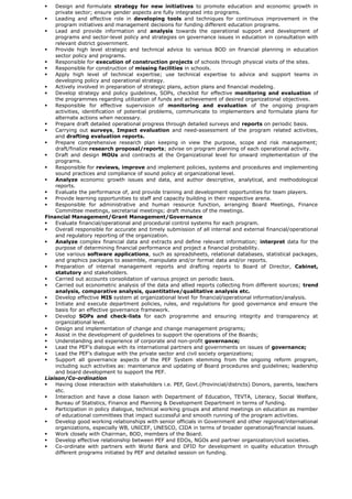  Design and formulate strategy for new initiatives to promote education and economic growth in
private sector; ensure gender aspects are fully integrated into programs.
 Leading and effective role in developing tools and techniques for continuous improvement in the
program initiatives and management decisions for funding different education programs.
 Lead and provide information and analysis towards the operational support and development of
programs and sector-level policy and strategies on governance issues in education in consultation with
relevant district government.
 Provide high level strategic and technical advice to various BOD on financial planning in education
sector policy and programs.
 Responsible for execution of construction projects of schools through physical visits of the sites.
 Responsible for construction of missing facilities in schools.
 Apply high level of technical expertise; use technical expertise to advice and support teams in
developing policy and operational strategy.
 Actively involved in preparation of strategic plans, action plans and financial modeling.
 Develop strategy and policy guidelines, SOPs, checklist for effective monitoring and evaluation of
the programmes regarding utilization of funds and achievement of desired organizational objectives.
 Responsible for effective supervision of monitoring and evaluation of the ongoing program
activities, identification of potential problems, communicate to implementers and formulate plans for
alternate actions when necessary.
 Prepare draft detailed operational progress through detailed surveys and reports on periodic basis.
 Carrying out surveys, Impact evaluation and need-assessment of the program related activities,
and drafting evaluation reports.
 Prepare comprehensive research plan keeping in view the purpose, scope and risk management;
draft/finalize research proposal/reports; advise on program planning of each operational activity.
 Draft and design MOUs and contracts at the Organizational level for onward implementation of the
programs.
 Responsible for reviews, improve and implement policies, systems and procedures and implementing
sound practices and compliance of sound policy at organizational level.
 Analyze economic growth issues and data, and author descriptive, analytical, and methodological
reports.
 Evaluate the performance of, and provide training and development opportunities for team players.
 Provide learning opportunities to staff and capacity building in their respective arena.
 Responsible for administrative and human resource function, arranging Board Meetings, Finance
Committee meetings, secretarial meetings; draft minutes of the meetings.
Financial Management/Grant Management/Governance
 Evaluate financial/operational and procedural control systems for each program.
 Overall responsible for accurate and timely submission of all internal and external financial/operational
and regulatory reporting of the organization.
 Analyze complex financial data and extracts and define relevant information; interpret data for the
purpose of determining financial performance and project a financial probability.
 Use various software applications, such as spreadsheets, relational databases, statistical packages,
and graphics packages to assemble, manipulate and/or format data and/or reports.
 Preparation of internal management reports and drafting reports to Board of Director, Cabinet,
statutory and stakeholders.
 Carried out accounts consolidation of various project on periodic basis.
 Carried out econometric analysis of the data and allied reports collecting from different sources; trend
analysis, comparative analysis, quantitative/qualitative analysis etc.
 Develop effective MIS system at organizational level for financial/operational information/analysis.
 Initiate and execute department policies, rules, and regulations for good governance and ensure the
basis for an effective governance framework.
 Develop SOPs and check-lists for each programme and ensuring integrity and transparency at
organizational level.
 Design and implementation of change and change management programs;
 Assist in the development of guidelines to support the operations of the Boards;
 Understanding and experience of corporate and non-profit governance;
 Lead the PEF’s dialogue with its international partners and governments on issues of governance;
 Lead the PEF’s dialogue with the private sector and civil society organizations;
 Support all governance aspects of the PEF System stemming from the ongoing reform program,
including such activities as: maintenance and updating of Board procedures and guidelines; leadership
and board development to support the PEF.
Liaison/Co-ordination
 Having close interaction with stakeholders i.e. PEF, Govt.(Provincial/districts) Donors, parents, teachers
etc.
 Interaction and have a close liaison with Department of Education, TEVTA, Literacy, Social Welfare,
Bureau of Statistics, Finance and Planning & Development Department in terms of funding.
 Participation in policy dialogue, technical working groups and attend meetings on education as member
of educational committees that impact successful and smooth running of the program activities.
 Develop good working relationships with senior officials in Government and other regional/international
organizations, especially WB, UNICEF, UNESCO, CIDA in terms of broader operational/financial issues.
 Work closely with Chairman, BOD, members of the Board.
 Develop effective relationship between PEF and EDOs, NGOs and partner organization/civil societies.
 Co-ordinate with partners with World Bank and DFID for development in quality education through
different programs initiated by PEF and detailed session on funding.
 