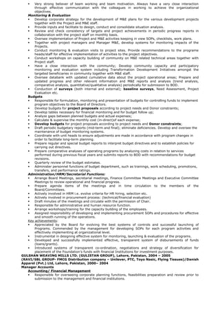  Very strong believer of team working and team motivation. Always have a very close interaction
through effective communication with the colleagues in working to achieve the organizational
objectives.
Monitoring & Evaluation
 Develop corporate strategy for the development of M&E plans for the various development projects
together with the Project and M&E staff.
 Provide inputs and facilitate to design, conduct and consolidate situation analysis.
 Review and check consistency of targets and project achievements in periodic progress reports in
collaboration with the project staff on monthly basis.
 Oversee implementation of Project and M&E activities keeping in view SOPs, checklists, work plans.
 Together with project managers and Manager M&E, develop systems for monitoring impacts of the
Projects.
 Conduct monitoring & evaluation visits to project sites. Provide recommendations to the programe
heads/staff for effective implementation of activities to the project objectives.
 Conduct workshops on capacity building of community on M&E related technical areas together with
Project staff.
 Have a close interaction with the community; Develop community capacity and participatory
monitoring and evaluation system including Transformation Development Initiatives amongst the
targeted beneficiaries in community together with M&E staff.
 Oversee databank with updated cumulative data about the project operational areas; Prepare and
updated progress and other relevant information and M&E reports and analysis (trend analysis,
comparative analysis, quantitative/qualitative analysis) periodically for submission to BOD.
 Conduction of surveys (both internal and external); baseline surveys, Need Assessment, Project
Evaluation etc.
Budgets
 Responsible for formulation, monitoring and presentation of budgets for controlling funds to implement
program objectives to the Board of Directors.
 Develop budgets for project proposals according to project needs and Donor constraints;
 Develop tables necessary for financial monitoring and for budget follow up;
 Analyze gaps between planned budgets and actual expenses;
 Calculate & supervise the monthly cost (in-direct)of each expense;
 Develop budgets for project proposals according to project needs and Donor constraints;
 Draft periodic budgetary reports (mid-term and final); eliminate deficiencies. Develop and oversee the
maintenance of budget monitoring systems.
 Coordinate with unit heads to ensure adjustments are made in accordance with program changes in
order to facilitate long-term planning.
 Prepare regular and special budget reports to interpret budget directives and to establish policies for
carrying out directives.
 Prepare comparative analyses of operating programs by analyzing costs in relation to services
performed during previous fiscal years and submits reports to BOD with recommendations for budget
revisions.
 Quarterly review of the budget estimates.
 Administer personnel functions of budget department, such as trainings, work scheduling, promotions,
transfers, and performance ratings.
Administration/HRM/Secretarial Functions:
 Arrange Board Meetings, secretarial meetings, Finance Committee Meetings and Executive Committee
Meetings to review operational and financial progress.
 Prepare agenda items of the meetings and in time circulation to the members of the
Board/Committees.
 Actively involved in HRM i.e. evolve criteria for HR hiring, selection etc.
 Actively involved in procurement process: (technical/financial evaluation)
 Draft minutes of the meetings and circulate with the permission of Chair.
 Responsible for administrative and human resource function.
 Arrange workshops/training for the capacity building of the employees.
 Assigned responsibility of developing and implementing procurement SOPs and procedures for effective
and smooth running of the operations.
Key achievements:
 Appreciated by the Board for evolving the best systems of controls and successful launching of
Programs. Commended by the management for developing SOPs for each program activities and
effectively implementing at organizational level.
 Instrumental in designing effective system for monitoring, launching & evaluation of the programs.
 Developed and successfully implemented effective, transparent system of disbursements of funds
(loans/grants).
 Introduced systems of transparent co-ordination, negotiations and strategy of diversification for
placement of the Foundation’s funds with financial Institutions for investment purposes.
GULSHAN WEAVING MILLS LTD. (GULISTAN GROUP), Lahore, Pakistan, 2004 – 2005
(RAVI/SBL GROUP- FMCG Distribution company – Unilever, PTC, Toyo Nasic, Flying Tissues)/Danish
Apparel (Pvt.) Ltd, Lahore, Pakistan, 2000– 2004     
Manager Accounts
Accounting/ Financial Management
 Responsible for overseeing corporate planning functions, feasibilities preparation and review prior to
submission to the management and financial institutions.
 