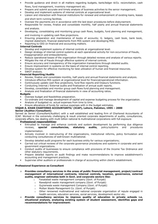  Provide guidance and direct in all matters regarding budgets, bank/ledger A/Cs. reconciliation, cash
flows, fund management, inventory management etc.      
 Prepare and submit accurate and timely analysis of business activities to the senior management.
 Develop and implement systems of internal controls at organizational level.
 Liaison and interaction with financial institutions for renewal and enhancement of existing loans, leases
and short term running facilities.     
 Oversee the payments are in accordance with the laid down procedures before disbursement.
 Responsible for review, finalize and consolidate monthly, half yearly and annual financial statements
and analysis.     
 Developing, consolidating and monitoring group cash flows, budgets, fund planning and management,
and involving in updating cash flow projections.     
 Ensuring preparation and maintenance of books of accounts; G. ledgers, cash book, bank book,
imprest statement, financial statements from MIS system and developing MIS.
 Reporting to CEO on financial and accounting matters.
Internal Controls
 Develop and implement systems of internal controls at organizational level.
 Design strategy of internal control systems at each operational activity for non-occurrence of frauds,
misappropriation and embezzlements.
 Reduce operational losses of the organization through detailed reviews and analysis of various reports.
 Mitigate the risk of frauds through effective systems of internal controls.
 Ensure accuracy and transparency of the organization transactions through detailed audits.
 Ensure improvement in systems on the basis of internal control reporting.
 Develop system for effective monitoring for best utilization of human and financial resources.
 SWOT analysis.
Financial Reporting/Audits
 Review, finalize and consolidate monthly, half yearly and annual financial statements and analysis.
 Introduce effective MIS system at organizational level for financial/operational information.
 Continuously update cash flow projections, fund flow reports and treasury functions.
 Conducting Internal / External audits and finalization of annual audit reports.
 Develop, consolidate and monitor group cash flows fund planning and management.
 Analysis and finalization of financial statements in view of accounting ratios.
Budgets
 Oversee budget and feasibilities preparation.
 Co-ordinate and manage development of capital and expense budgeting process for the organization.
 Analysis of budgeted vs. actual expenses from time to time.
 Ensure allocations of funds for various expenses with in the budget estimates.
VIQAR A. KHAN CHARTERED ACCOUNTANTS/ (ICAP), Lahore, Pakistan, 1995 – 2000     
Senior (Auditor/Consultant)
Served as Senior (Consultant/Auditor) with a well established and leading firm of Chartered Accountants of
ICAP. Worked in the extremely challenging & result oriented corporate departments of audits, consultancies,
corporate affairs, tax dealing with multi billion national & multinational corporations with full exposure
Professional responsibilities:
 Entrusted to manage and enhance controls and system development by performing due diligence
reviews, special consultancies, statutory audits, policy/systems and procedures
implementation.     
 Actively involved in restructuring of the organizations, institutional reforms, policy formulation and
conducting consultancies of well-known multinational.
 Develop detailed audit programs for each business entity for various organizations;      
 Carried out critical reviews of the corporate governance procedures and systems in corporate and semi
government organizations.
 Conduct audits of businesses to ensure compliance with provisions of the Income Tax Ordinance and
other statutory requirements.
 Prepare detailed reports on audit findings and make recommendations to improve establishment's
accounting and management practices,
 Supervise other auditors or professionals in charge of accounting within client's establishment.
Professional Experience as Consultant
 Provides consultancy services in the areas of public financial management, project/contract
management of international contracts, internal controls, taxation, governance, external
audits, engineer estimates both in Govt. and corporate sectors like:
o Faisalabad waste management company (Govt. of Punjab)
o Rawalpindi waste management company (Govt. of Punjab)
o Gujranwala waste management Company (Govt. of Punjab)
o Multan Waste Management Co. (Govt. of Punjab)
o Other renowned multinational and national corporate organization of repute engaged in
health services, education services, social services, development sector etc.
 Provide consultancy services to improve quality of education in private schools i.e.
situational analysis, analyzing existing system of student assessment, identifies gaps and
recommendations for improvement:
 