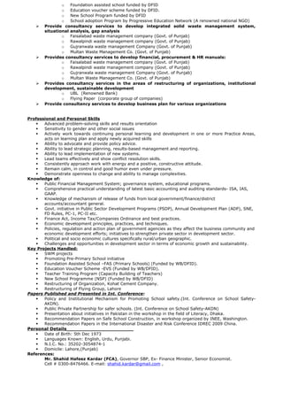 o Foundation assisted school funded by DFID
o Education voucher scheme funded by DFID.
o New School Program funded by DFID
o School adoption Program by Progressive Education Network (A renowned national NGO)
 Provide consultancy services to develop integrated solid waste management system,
situational analysis, gap analysis
o Faisalabad waste management company (Govt. of Punjab)
o Rawalpindi waste management company (Govt. of Punjab)
o Gujranwala waste management Company (Govt. of Punjab)
o Multan Waste Management Co. (Govt. of Punjab)
 Provides consultancy services to develop financial, procurement & HR manuals:
o Faisalabad waste management company (Govt. of Punjab)
o Rawalpindi waste management company (Govt. of Punjab)
o Gujranwala waste management Company (Govt. of Punjab)
o Multan Waste Management Co. (Govt. of Punjab)
 Provides consultancy services in the areas of restructuring of organizations, institutional
development, sustainable development
o UBL (Renowned Bank)
o Flying Paper (corporate group of companies)
 Provide consultancy services to develop business plan for various organizations
Professional and Personal Skills
 Advanced problem-solving skills and results orientation
 Sensitivity to gender and other social issues
 Actively work towards continuing personal learning and development in one or more Practice Areas,
acts on learning plan and apply newly acquired skills
 Ability to advocate and provide policy advice.
 Ability to lead strategic planning, results-based management and reporting.
 Ability to lead implementation of new systems.
 Lead teams effectively and show conflict resolution skills.
 Consistently approach work with energy and a positive, constructive attitude.
 Remain calm, in control and good humor even under pressure.
 Demonstrate openness to change and ability to manage complexities.
Knowledge of:
 Public Financial Management System; governance system, educational programs.
 Comprehensive practical understanding of latest basic accounting and auditing standards- ISA, IAS,
GAAP.
 Knowledge of mechanism of release of funds from local government/finance/district
accounts/accountant general.
 Govt. initiative in Public Sector Development Programs (PSDP), Annual Development Plan (ADP), SNE,
FD Rules, PC-1, PC-II etc.
 Finance Act, Income Tax/Companies Ordinance and best practices.
 Economic development principles, practices, and techniques.
 Policies, regulation and action plan of government agencies as they affect the business community and
economic development efforts; initiatives to strengthen private sector in development sector.
 Political and socio economic cultures specifically rural/urban geographic.
 Challenges and opportunities in development sector in terms of economic growth and sustainability.
Key Projects Handled:
 SWM projects
 Promoting Pre-Primary School initiative
 Foundation Assisted School –FAS (Primary Schools) (Funded by WB/DFID).
 Education Voucher Scheme -EVS (Funded by WB/DFID).
 Teacher Training Program (Capacity Building of Teachers)
 New School Programme (NSP) (Funded by WB/DFID)
 Restructuring of Organization, Kohat Cement Company.
 Restructuring of Flying Group, Lahore     
Papers Published and Presented in Int. Conference:
 Policy and Institutional Mechanism for Promoting School safety.(Int. Conference on School Safety-
AKDN).
 Public Private Partnership for safer schools. (Int. Conference on School Safety-AKDN)
 Presentation about initiatives in Pakistan in the workshop in the field of Literacy, Dhaka.
 Recommendation Papers on Safe School Construction, in workshop organized by INEE, Washington.
 Recommendation Papers in the International Disaster and Risk Conference IDREC 2009 China.
Personal Details______________________
 Date of Birth: 5th Dec 1973
 Languages Known: English, Urdu, Punjabi.
 N.I.C. No.: 35202-3054874-1
 Domicile: Lahore,(Punjab)
References:
Mr. Shahid Hafeez Kardar (FCA), Governor SBP, Ex- Finance Minister, Senior Economist.
Cell # 0300-8476466. E-mail: shahid.kardar@gmail.com ,
 