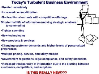Today’s Turbulent Business Environment
•Greater uncertainty
•Increased commoditization
•Nontraditional entrants with competitive offerings
Shorter half-life of information (moving strategic enablers
   to commodity)
•Tighter spending
•New technologies
•New products & services
•Changing customer demands and higher levels of personalized
preferences
•Multiple pricing, service, and utility models
•Government regulations, legal compliance, and safety standards
•Increased transparency of information due to the blurring between
customers, competitors, and suppliers

                    IS THIS REALLY NEW???
 