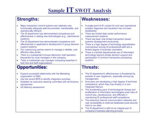 Sample IT SWOT Analysis
Strengths:                                                          Weaknesses:
•   Major transaction control systems are relatively new,           •   A single point of IS contact for end user operational
    functionality adequate well documented, maintainable, and           problem diagnosis and resolution has not been
    operationally efficient.                                            established
•   The IS department has demonstrated competence and               •   There are limited data center performance
    effectiveness in adding new technologies (e.g., client/server       measurement systems.
    systems)                                                        •   There has been only limited transaction based
•   The IS Department has demonstrated competence and                   systems development productivity.
    effectiveness in applications development in group decision     •   There is a high degree of technology specialization
    support systems                                                     (narrowness) among IS professional staff and a
•   Our outsourcing partner seems to manage a reliable, cost            limited degree of business orientation.
    effective data center.                                          •   There is a limited departmental use of information
•   There is a substantial in-house electronic mail operation,          technology beyond simple decision support and
    frequented by most managers in the company.                         participation in common transaction processing
•   There is substantial user manager computing expertise in            systems
    both line and staff organizations.

Opportunities:                                                      Threats:
•   Expand successful relationship with the Marketing               •   The IS department’s effectiveness is threatened by
    organization to R&D.                                                pockets of user negativism, especially among top
•   Use the recent BPR to identify integration priorities.              management.
•   Establish an executive steering committee with all divisions    •   End-users are developing a high degree of technical
    represented                                                         competence, which they may employ in a non-
•   SA Maturity assessment                                              integrated fashion.
                                                                    •   The accelerating pace of technological change and
                                                                        proliferation of information technologies pose risks of
                                                                        control loss, obsolescence, and difficulty in
                                                                        maintaining IS professional staff competence.
                                                                    •   The extensive internal communication networks and
                                                                        user accessibility to external databases pose security
                                                                        risks to our data.
                                                                    •   The IS department is still not an integral part of
                                                                        company’s business planning process.
 