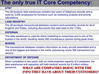 The only true IT Core Competency:
 AT&T
 The 26-terabyte data warehouse contains two years of telephone records and is
 used by 3,000 employees for functions such as marketing analysis and pricing
 calculations
 LAND REGISTRY
 The 20-terrabyte transactional database contains land-ownership records for all of
 England and Wales, including documents that date back to the 1700s.
 EXPERIAN
 The data warehouse is used for direct marketing to consumers and is one of the
 busiest in the world, handling nearly 900 simultaneous queries during peak times.
 BOEING
 The transactional database contains information on every aircraft assembled and is
 one of the biggest and fastest in the world, processing nearly 300 transactions per
 second.
 DEPARTMENT OF DEFENSE
 When completed in two years, with an initial projected capacity of 5 petabytes, the
 data warehouse and repository will hold medical records for 9 million military
 personnel.    WHAT ARE COMPANIES DOING WITH THE
                 INFO THEY HAVE ABOUT THEIR CUSTOMERS?
 