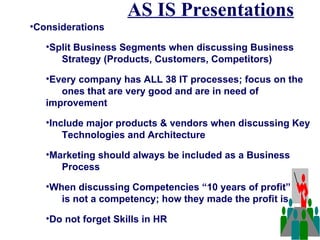 AS IS Presentations
•Considerations

   •Split Business Segments when discussing Business
      Strategy (Products, Customers, Competitors)

   •Every company has ALL 38 IT processes; focus on the
      ones that are very good and are in need of
   improvement

   •Include major products & vendors when discussing Key
       Technologies and Architecture

   •Marketing should always be included as a Business
      Process

   •When discussing Competencies “10 years of profit”
      is not a competency; how they made the profit is

   •Do not forget Skills in HR
 
