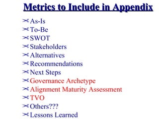 Metrics to Include in Appendix
¢ As-Is
¢ To-Be
¢ SWOT
¢ Stakeholders
¢ Alternatives
¢ Recommendations
¢ Next Steps
¢ Governance Archetype
¢ Alignment Maturity Assessment
¢ TVO
¢ Others???
¢ Lessons Learned
 