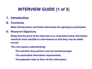 INTERVIEW GUIDE (1 of 3)

1. Introduction
B. Courtesies
   Make introductions and thank interviewee for agreeing to participate.

D. Research Objectives
   Relay that the point of the interview is to understand what information
   would be most valuable to interviewees so that they may be better
   served.
   This will require understanding:
       The activities they perform and any trends/changes.
       The associated information requirements.
       The potential value to them of this information.
 