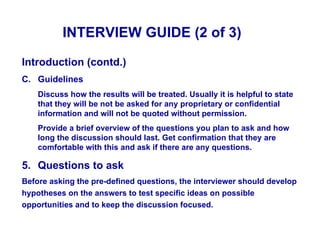 INTERVIEW GUIDE (2 of 3)

Introduction (contd.)
C. Guidelines
    Discuss how the results will be treated. Usually it is helpful to state
    that they will be not be asked for any proprietary or confidential
    information and will not be quoted without permission.
    Provide a brief overview of the questions you plan to ask and how
    long the discussion should last. Get confirmation that they are
    comfortable with this and ask if there are any questions.

5. Questions to ask
Before asking the pre-defined questions, the interviewer should develop
hypotheses on the answers to test specific ideas on possible
opportunities and to keep the discussion focused.
 