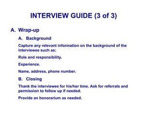 INTERVIEW GUIDE (3 of 3)

A. Wrap-up
  A. Background
  Capture any relevant information on the background of the
  interviewee such as:
  Role and responsibility.
  Experience.
  Name, address, phone number.

  B. Closing
  Thank the interviewee for his/her time. Ask for referrals and
  permission to follow up if needed.
  Provide an honorarium as needed.
 