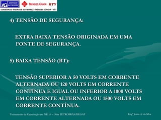 Treinamento de Capacitação em NR-10 – Obra PETROBRÁS/REGAP Engº Jemis A. da Silva
4) TENSÃO DE SEGURANÇA:
EXTRA BAIXA TENSÃO ORIGINADA EM UMA
FONTE DE SEGURANÇA.
5) BAIXA TENSÃO (BT):
TENSÃO SUPERIOR A 50 VOLTS EM CORRENTE
ALTERNADA OU 120 VOLTS EM CORRENTE
CONTÍNUA E IGUAL OU INFERIOR A 1000 VOLTS
EM CORRENTE ALTERNADA OU 1500 VOLTS EM
CORRENTE CONTÍNUA.
 