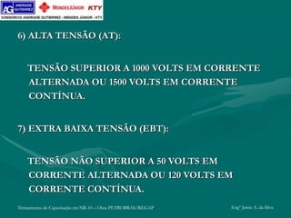 Treinamento de Capacitação em NR-10 – Obra PETROBRÁS/REGAP Engº Jemis A. da Silva
6) ALTA TENSÃO (AT):
TENSÃO SUPERIOR A 1000 VOLTS EM CORRENTE
ALTERNADA OU 1500 VOLTS EM CORRENTE
CONTÍNUA.
7) EXTRA BAIXA TENSÃO (EBT):
TENSÃO NÃO SUPERIOR A 50 VOLTS EM
CORRENTE ALTERNADA OU 120 VOLTS EM
CORRENTE CONTÍNUA.
 