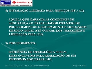 Treinamento de Capacitação em NR-10 – Obra PETROBRÁS/REGAP Engº Jemis A. da Silva
8) INSTALAÇÃO LIBERADA PARA SERVIÇOS (BT / AT)
AQUELA QUE GARANTA AS CONDIÇÕES DE
SEGURANÇA AO TRABALHADOR POR MEIO DE
PROCEDIMENTOS E EQUIPAMENTOS ADEQUADOS
DESDE O INÍCIO ATÉ O FINAL DOS TRABALHOS E
LIBERAÇÃO PARA USO.
9) PROCEDIMENTO:
SEQUÊNCIA DE OPERAÇÕES A SEREM
DESENVOLVIDAS PARA REALIZAÇÃO DE UM
DETERMINADO TRABALHO.
 